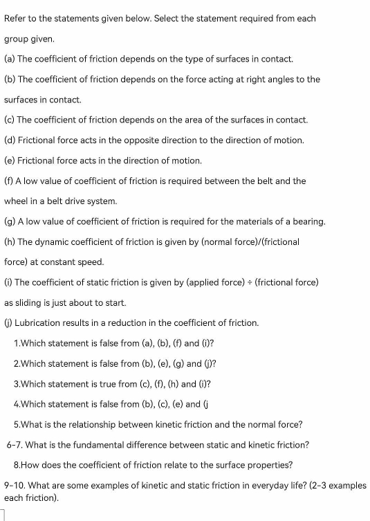 Refer to the statements given below. Select the statement required from each 
group given. 
(a) The coefficient of friction depends on the type of surfaces in contact. 
(b) The coefficient of friction depends on the force acting at right angles to the 
surfaces in contact. 
(c) The coefficient of friction depends on the area of the surfaces in contact. 
(d) Frictional force acts in the opposite direction to the direction of motion. 
(e) Frictional force acts in the direction of motion. 
(f) A low value of coefficient of friction is required between the belt and the 
wheel in a belt drive system. 
(g) A low value of coefficient of friction is required for the materials of a bearing. 
(h) The dynamic coefficient of friction is given by (normal force)/(frictional 
force) at constant speed. 
(i) The coefficient of static friction is given by (applied force) ÷ (frictional force) 
as sliding is just about to start. 
(j) Lubrication results in a reduction in the coefficient of friction. 
1.Which statement is false from (a), (b), (f) and (i)? 
2.Which statement is false from (b), (e), (g) and (j)? 
3.Which statement is true from (c), (f), (h) and (i)? 
4.Which statement is false from (b), (c), (e) and (j
5.What is the relationship between kinetic friction and the normal force? 
6-7. What is the fundamental difference between static and kinetic friction? 
8.How does the coefficient of friction relate to the surface properties? 
9-10. What are some examples of kinetic and static friction in everyday life? (2-3 examples 
each friction).