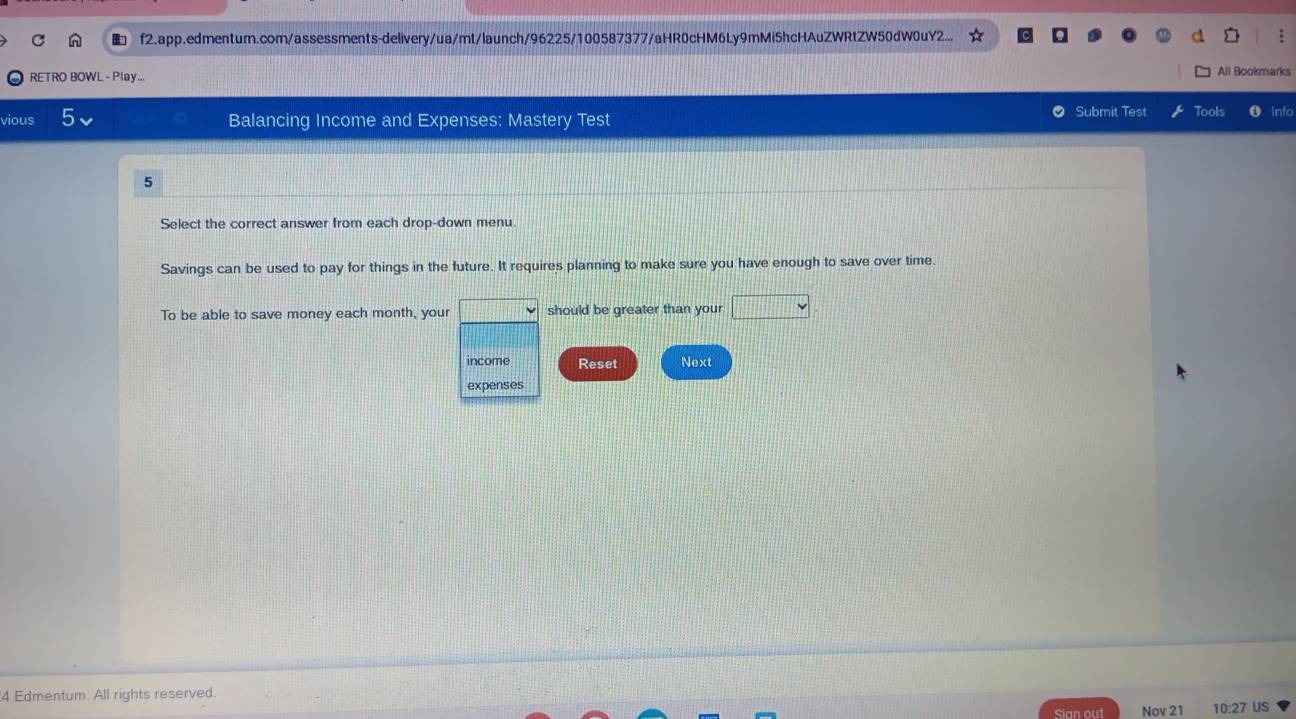 f2.app.edmentum.com/assessments-delivery/ua/mt/launch/96225/100587377/aHR0cHM6Ly9mMi5hcHAuZWRtZW50dW0uY2... 
RETRO BOWL - Play... All Bookmarks 
Submit Test 
vious Balancing Income and Expenses: Mastery Test Tools nfo 
5 
Select the correct answer from each drop-down menu. 
Savings can be used to pay for things in the future. It requires planning to make sure you have enough to save over time 
To be able to save money each month, your should be greater than your □ vee 
income Reset Next 
expenses 
4 Edmentum. All rights reserved. 
Sian out Nov 21 10:27 US