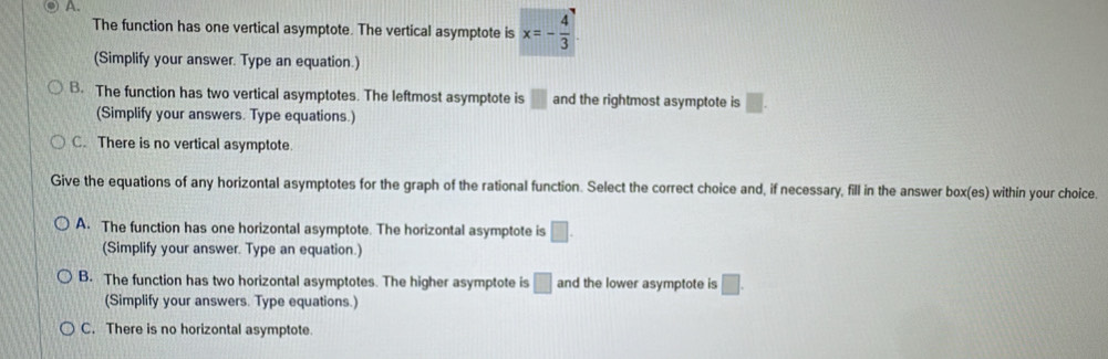 A.
The function has one vertical asymptote. The vertical asymptote is x=- 4/3 
(Simplify your answer. Type an equation.)
B. The function has two vertical asymptotes. The leftmost asymptote is □ and the rightmost asymptote is □. 
(Simplify your answers. Type equations.)
C. There is no vertical asymptote.
Give the equations of any horizontal asymptotes for the graph of the rational function. Select the correct choice and, if necessary, fill in the answer box(es) within your choice.
A. The function has one horizontal asymptote. The horizontal asymptote is □. 
(Simplify your answer. Type an equation.)
B. The function has two horizontal asymptotes. The higher asymptote is □ and the lower asymptote is □. 
(Simplify your answers. Type equations.)
C. There is no horizontal asymptote.