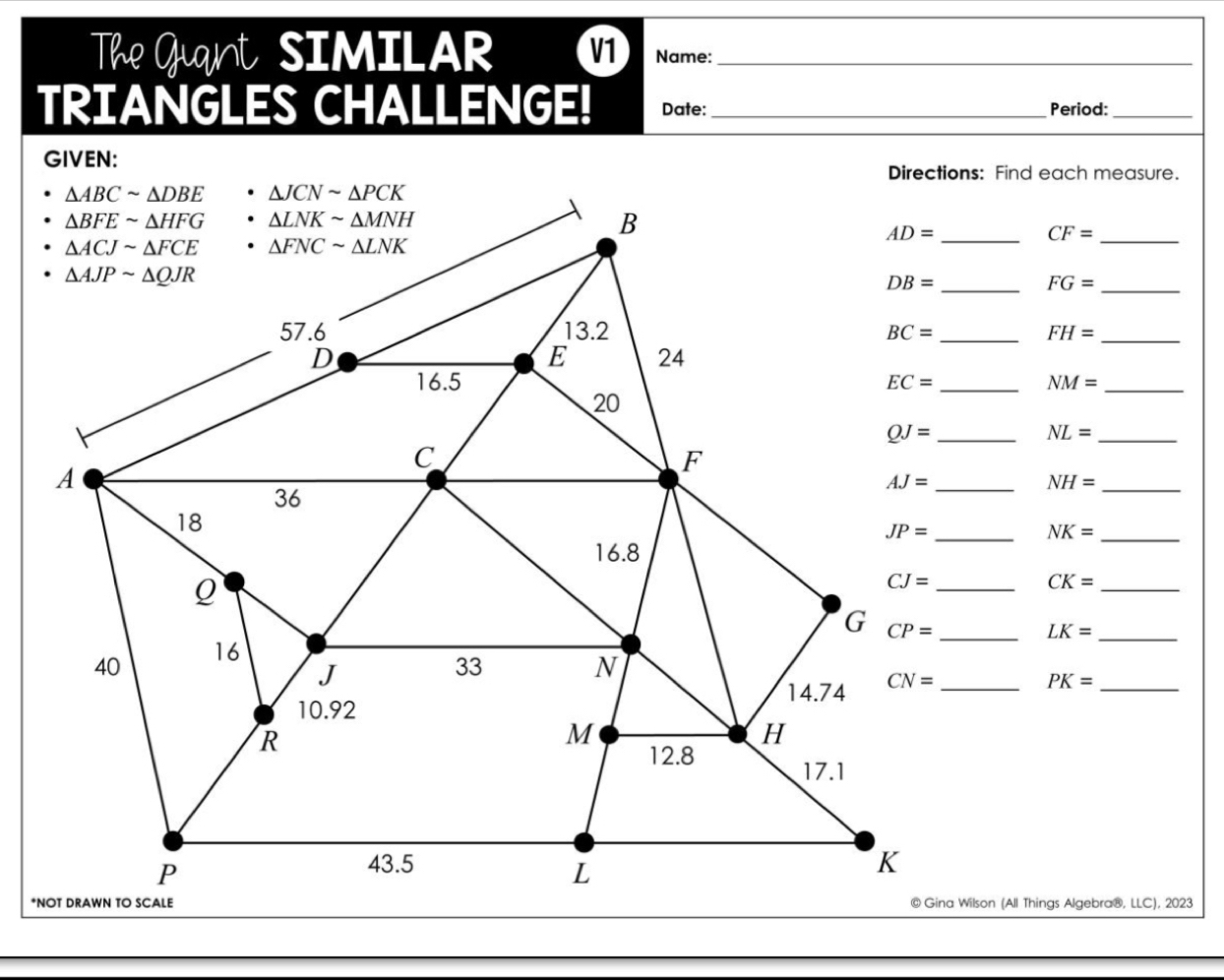 The Guant SIMILAR V1 Name:_
TRIANGLES CHALLENGE! Date: _Period:_
GIVEN:
Directions: Find each measure.
_ CF=
DB= _
FG=
_
_ FH= _
_ NM= _
NL= _
NH= _
NK= _
_ CK=
_ LK=
_ PK=
@ Gina Wilson (All Things Algebra®, LLC), 2023