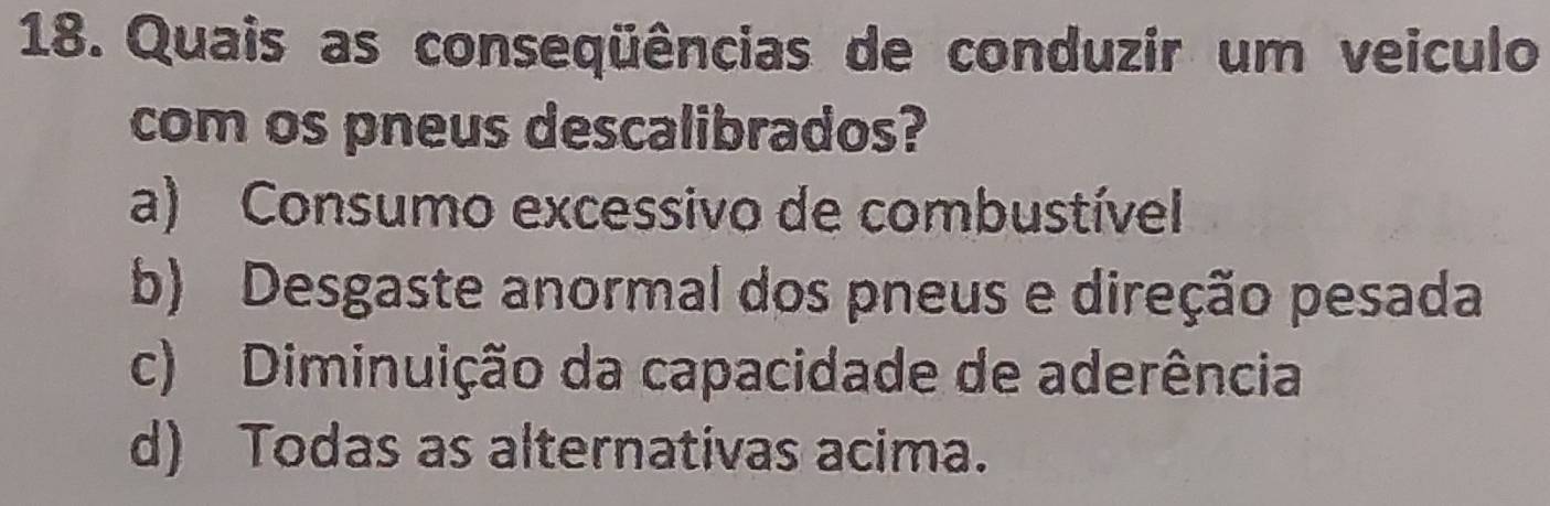 Quais as conseqüências de conduzir um veiculo
com os pneus descalibrados?
a) Consumo excessivo de combustível
b) Desgaste anormal dos pneus e direção pesada
c) Diminuição da capacidade de aderência
d) Todas as alternativas acima.