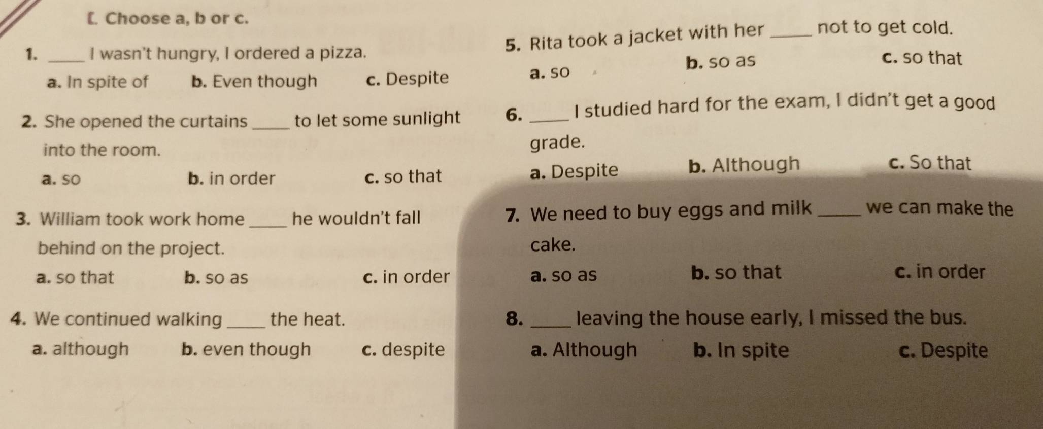 [. Choose a, b or c.
5. Rita took a jacket with her_
not to get cold.
1. _I wasn't hungry, I ordered a pizza. c. so that
b. so as
a. In spite of b. Even though c. Despite a. so
2. She opened the curtains _to let some sunlight 6. _I studied hard for the exam, I didn't get a good
grade.
into the room. c. So that
a. so b. in order c. so that a. Despite b. Although
3. William took work home _he wouldn't fall 7. We need to buy eggs and milk_
we can make the
behind on the project. cake.
a. so that b. so as c. in order a. so as
b. so that c. in order
8.
4. We continued walking _the heat. _leaving the house early, I missed the bus.
a. although b. even though c. despite a. Although b. In spite c. Despite