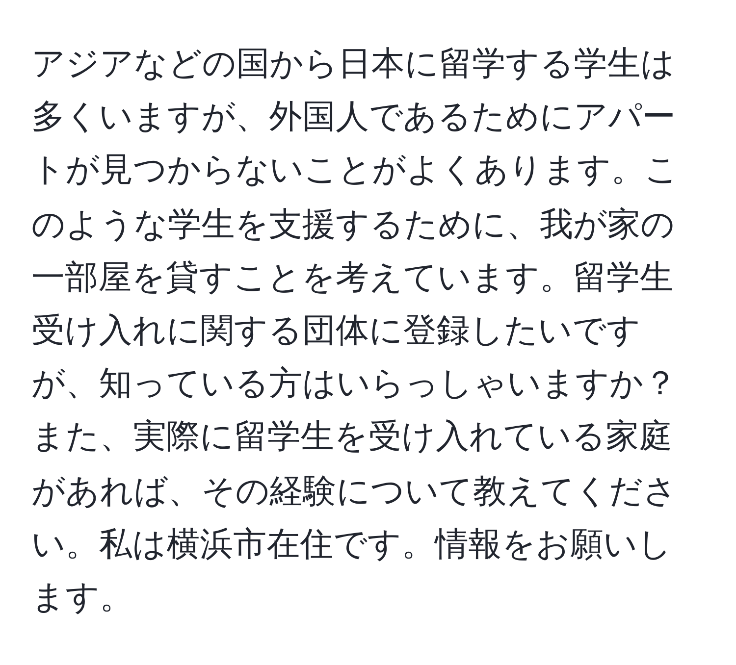 アジアなどの国から日本に留学する学生は多くいますが、外国人であるためにアパートが見つからないことがよくあります。このような学生を支援するために、我が家の一部屋を貸すことを考えています。留学生受け入れに関する団体に登録したいですが、知っている方はいらっしゃいますか？また、実際に留学生を受け入れている家庭があれば、その経験について教えてください。私は横浜市在住です。情報をお願いします。