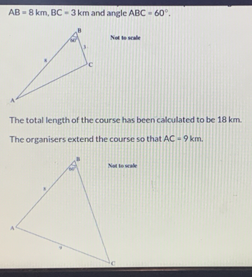 AB=8km,BC=3km and angle ABC=60°.
Not to scale
The total length of the course has been calculated to be 18 km.
The organisers extend the course so that AC=9km.