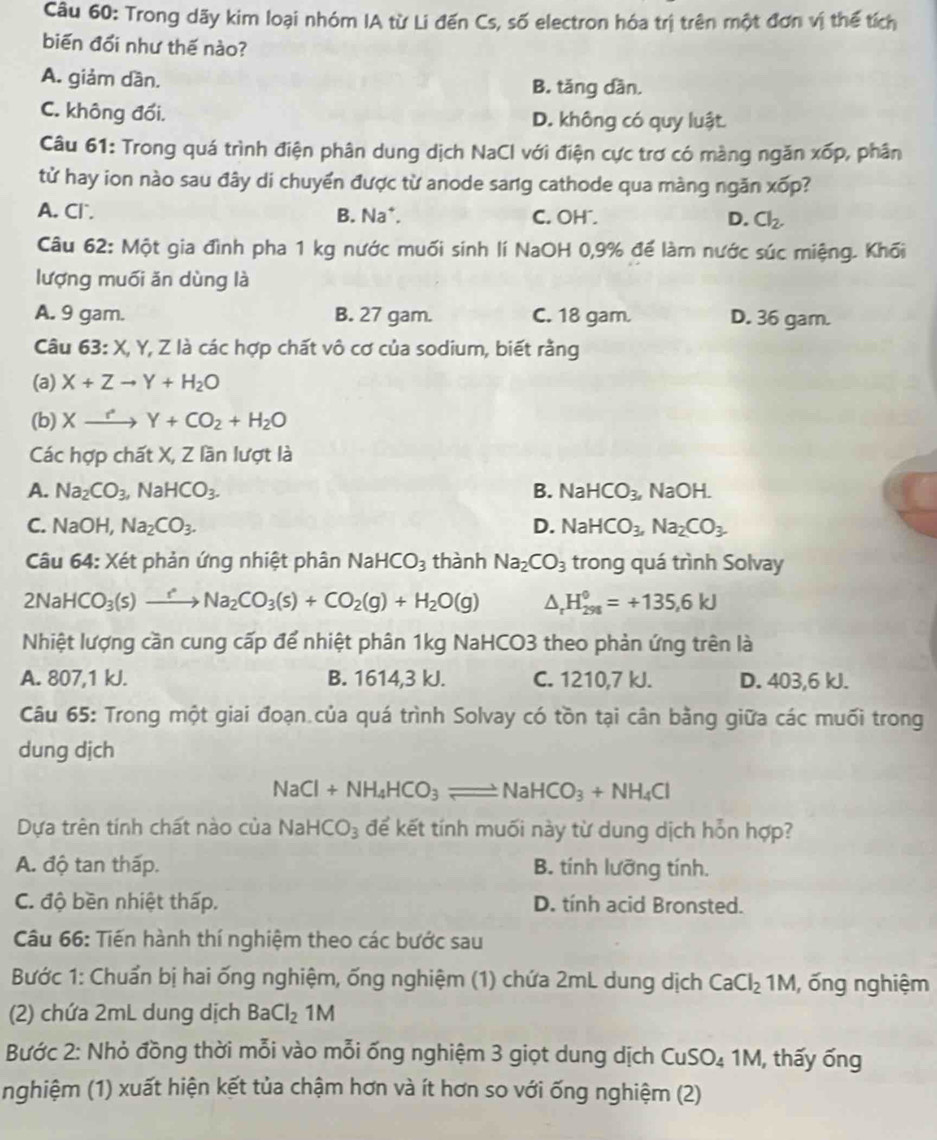 Trong dãy kim loại nhóm IA từ Li đến Cs, số electron hóa trị trên một đơn vị thể tích
biến đổi như thế nào?
A. giảm dần. B. tăng dần.
C. không đối. D. không có quy luật
Câu 61: Trong quá trình điện phân dung dịch NaCl với điện cực trơ có màng ngăn xốp, phân
tử hay ion nào sau đây di chuyển được từ anode sang cathode qua màng ngăn xốp?
A. Cl. B. Na*. C. OH . D. Cl_2.
Câu 62: Một gia đình pha 1 kg nước muối sinh lí NaOH 0,9% để làm nước súc miệng. Khối
lượng muối ăn dùng là
A. 9 gam. B. 27 gam. C. 18 gam. D. 36 gam.
Câu 63: X, Y, Z là các hợp chất vô cơ của sodium, biết rằng
(a) X+Zto Y+H_2O
(b) Xxrightarrow rY+CO_2+H_2O
Các hợp chất X, Z lần lượt là
A. Na_2CO_3,NaHCO_3. B. NaHCO_3, NaOH.
C. Na OH, Na_2CO_3. D. NaHCO_3,Na_2CO_3
Câu 64: Xét phản ứng nhiệt phân NaHCO_3 thành Na_2CO_3 trong quá trình Solvay
2NaHCO_3(s)to Na_2CO_3(s)+CO_2(g)+H_2O(g) △ _  H_(298)^0=+135,6kJ
Nhiệt lượng cần cung cấp để nhiệt phân 1kg NaHCO3 theo phản ứng trên là
A. 807,1 kJ. B. 1614,3 kJ. C. 1210,7 kJ. D. 403,6 kJ.
Câu 65: Trong một giai đoạn.của quá trình Solvay có tồn tại cân bằng giữa các muối trong
dung dịch
NaCl+NH_4HCO_3leftharpoons NaHCO_3+NH_4Cl
Dựa trên tính chất nào của NaH CO_3 để kết tính muối này từ dung dịch hỗn hợp?
A. độ tan thấp. B. tính lưỡng tính.
C. độ bền nhiệt thấp. D. tính acid Bronsted.
Câu 66: Tiến hành thí nghiệm theo các bước sau
Bước 1: Chuẩn bị hai ống nghiệm, ống nghiệm (1) chứa 2mL dung dịch CaCl_2 1M, ống nghiệm
(2) chứa 2mL dung dịch BaCl_21M
Bước 2: Nhỏ đồng thời mỗi vào mỗi ống nghiệm 3 giọt dung dịch CuSO₄ 1M, thấy ống
nghiệm (1) xuất hiện kết tủa chậm hơn và ít hơn so với ống nghiệm (2)