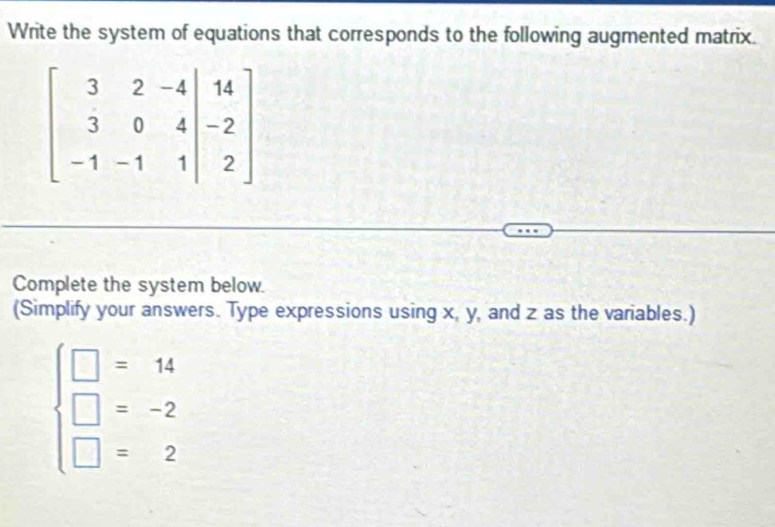 Write the system of equations that corresponds to the following augmented matrix.
Complete the system below.
(Simplify your answers. Type expressions using x, y, and z as the variables.)
beginarrayl □ =14 □ =-2 □ =2endarray.