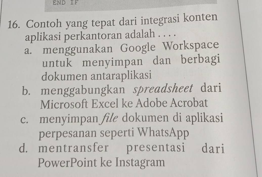 END IF
16. Contoh yang tepat dari integrasi konten
aplikasi perkantoran adalah . . . .
a. menggunakan Google Workspace
untuk menyimpan dan berbagi
dokumen antaraplikasi
b. menggabungkan spreadsheet dari
Microsoft Excel ke Adobe Acrobat
c. menyimpan file dokumen di aplikasi
perpesanan seperti WhatsApp
d. mentransfer presentasi dari
PowerPoint ke Instagram