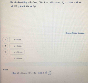 Cho các đoạn thằng AB=6cm, CD=8cm, MN=12cm, PQ=x. Tim x đễ AB
và CD tỷ lệ với MN và PQ.
Chọn một đáp án đúng
A x=4cm.
B x=9cm.
C x=20cm.
D x=16cm. 
Câu 5
Cho AB=16cm. CD=3dm. Tinh ti số  AB/CD .