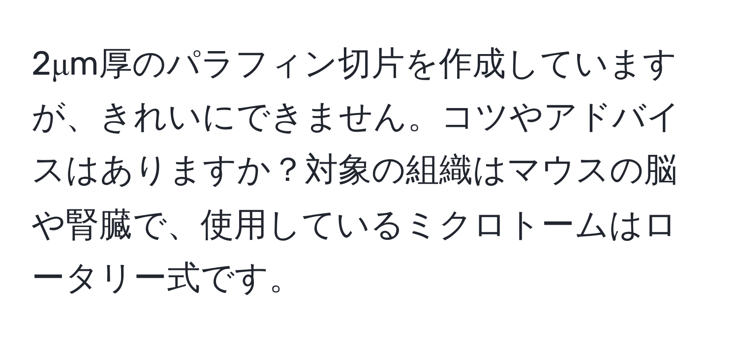 2μm厚のパラフィン切片を作成していますが、きれいにできません。コツやアドバイスはありますか？対象の組織はマウスの脳や腎臓で、使用しているミクロトームはロータリー式です。