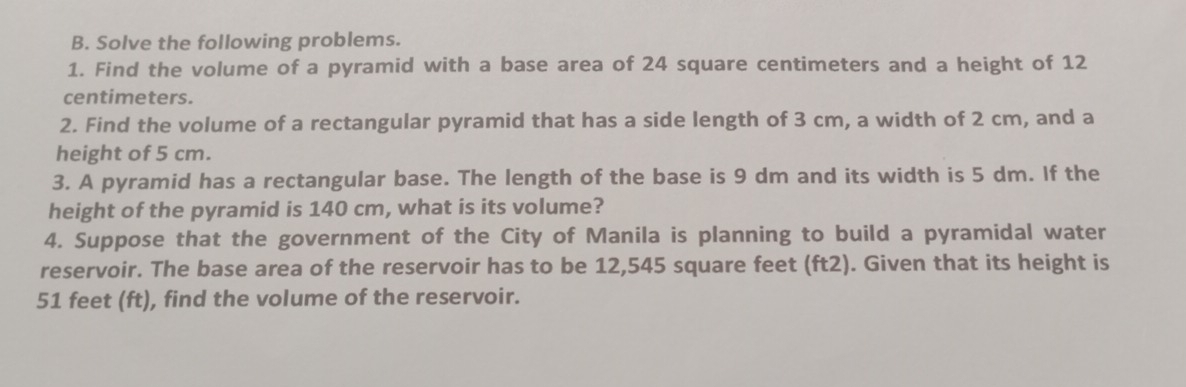 Solve the following problems. 
1. Find the volume of a pyramid with a base area of 24 square centimeters and a height of 12
centimeters. 
2. Find the volume of a rectangular pyramid that has a side length of 3 cm, a width of 2 cm, and a 
height of 5 cm. 
3. A pyramid has a rectangular base. The length of the base is 9 dm and its width is 5 dm. If the 
height of the pyramid is 140 cm, what is its volume? 
4. Suppose that the government of the City of Manila is planning to build a pyramidal water 
reservoir. The base area of the reservoir has to be 12,545 square feet (ft2). Given that its height is
51 feet (ft), find the volume of the reservoir.