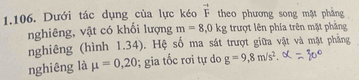 Dưới tác dụng của lực kéo vector F theo phương song mặt phẳng 
nghiêng, vật có khối lượng m=8,0kg trượt lên phía trên mặt phẳng 
nghiêng (hình 1.34). Hệ số ma sát trượt giữa vật và mặt phẳng 
nghiêng là mu =0,20; gia tốc rơi tự do g=9,8m/s^2.