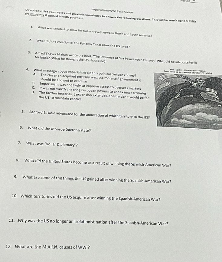 Penon_
Imperialism/WWI Test Review
Directions: Use your notes and previous knowledge to answer the following questions. This will be worth up to 5 extra
credit points if turned in with your test.
1. What was created to allow for faster travel between North and South America?
2. What did the creation of the Panama Canal allow the US to do?
3. Alfred Thayer Mahan wrote the book "The Influence of Sea Power upon History." What did he advocate for in
his book? (What he thought the US should do)
4. What message about Imperialism did this political cartoon convey?
A. The closer an acquired territory was, the more self-government it
should be allowed to exercise
B. Imperialism was not likely to improve access to overseas markets
C. It was not worth angering European powers to annex new territories
D. The farther imperialist expansion extended, the harder it would be for
the US to maintain control
5. Sanford B. Dole advocated for the annexation of which territory to the US?
6. What did the Monroe Doctrine state?
7. What was ‘Dollar Diplomacy’?
8. What did the United States become as a result of winning the Spanish-American War?
9. What are some of the things the US gained after winning the Spanish-American War?
10. Which territories did the US acquire after winning the Spanish-American War?
11. Why was the US no longer an isolationist nation after the Spanish-American War?
12. What are the M.A.I.N. causes of WWI?