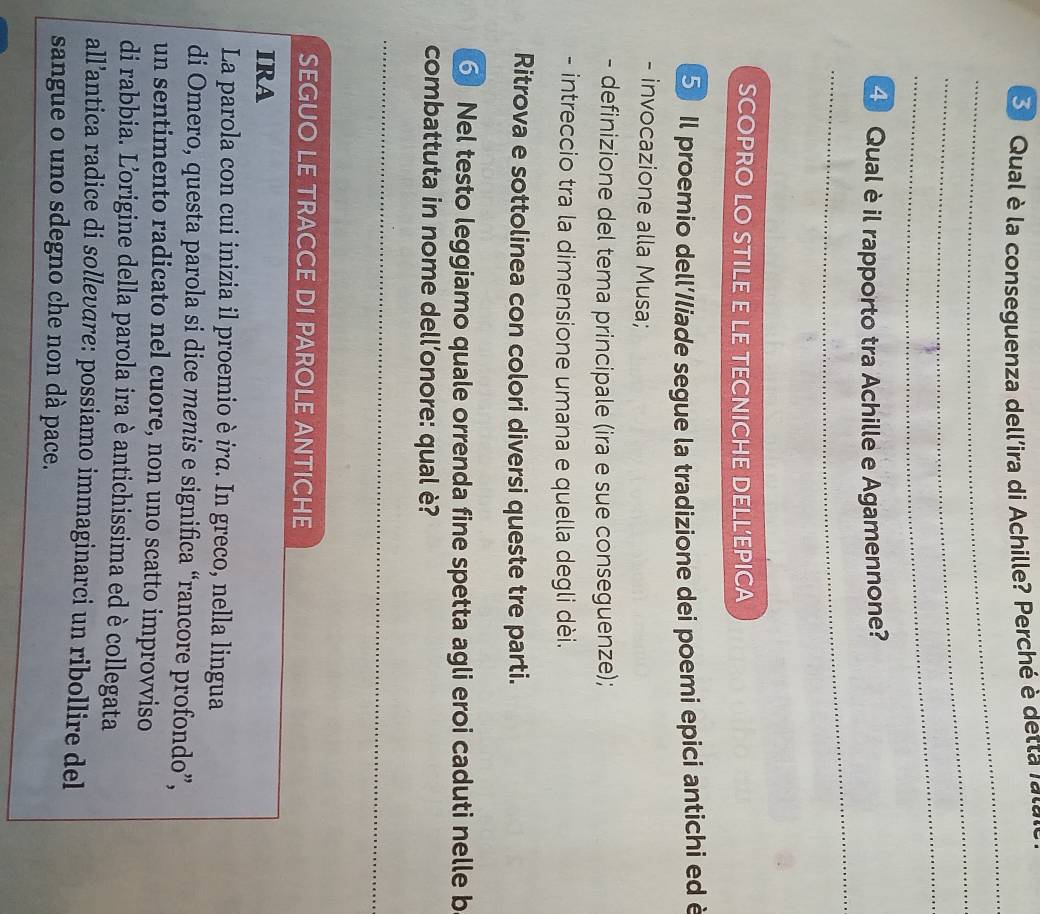 Qual è la conseguenza dell'ira di Achille? Perché è detta r a 
_ 
_ 
_ 
_ 
4 Qual è il rapporto tra Achille e Agamennone? 
SCOPRO LO STILE E LE TECNICHE DELL’EPICA 
5 Il proemio dell'/liade segue la tradizione dei poemi epici antichi ed è 
- invocazione alla Musa; 
- definizione del tema principale (ira e sue conseguenze); 
- intreccio tra la dimensione umana e quella degli dèi. 
Ritrova e sottolinea con colori diversi queste tre parti. 
⑥ Nel testo leggiamo quale orrenda fine spetta agli eroi caduti nelle b 
combattuta in nome dell’onore: qual è? 
_ 
_ 
_ 
SEGUO LE TRACCE DI PAROLE ANTICHE 
IRA 
La parola con cui inizia il proemio è ira. In greco, nella lingua 
di Omero, questa parola si dice menis e significa “rancore profondo”, 
un sentimento radicato nel cuore, non uno scatto improvviso 
di rabbia. Lorigine della parola ira è antichissima ed è collegata 
all’antica radice di sollevare: possiamo immaginarci un ribollire del 
sangue o uno sdegno che non dà pace.