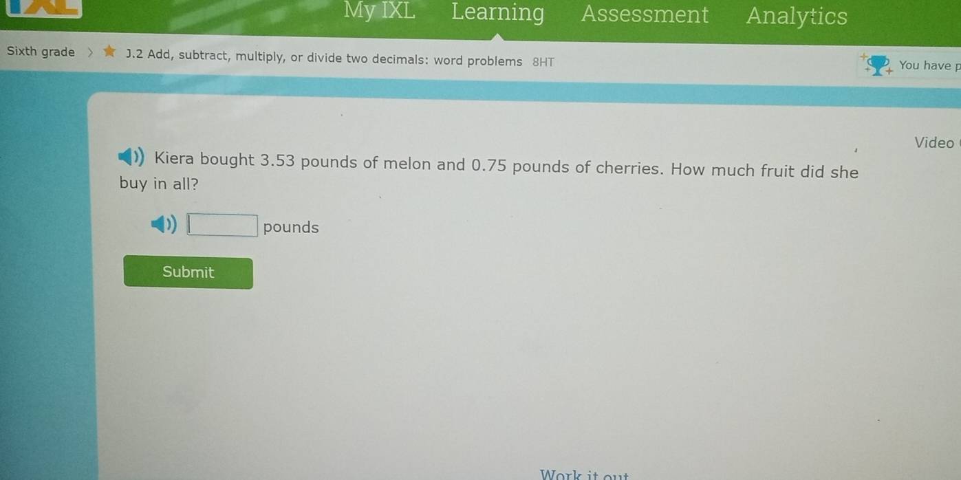 My IXL Learning Assessment Analytics 
Sixth grade J.2 Add, subtract, multiply, or divide two decimals: word problems 8HT 
You have p 
Video 
Kiera bought 3.53 pounds of melon and 0.75 pounds of cherries. How much fruit did she 
buy in all? 
) □ pounds
Submit 
Work it out