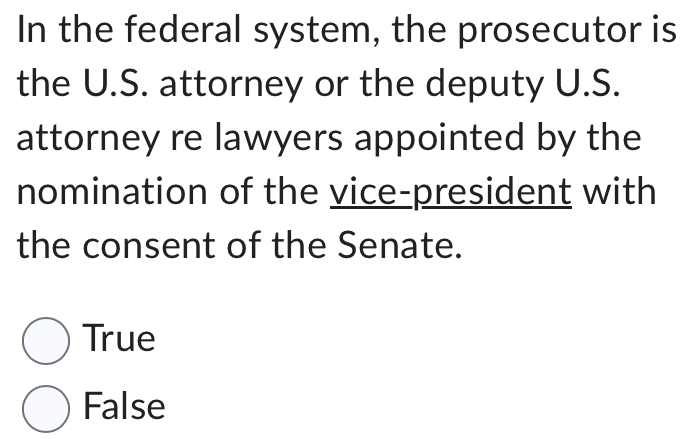 In the federal system, the prosecutor is
the U.S. attorney or the deputy U.S.
attorney re lawyers appointed by the
nomination of the vice-president with
the consent of the Senate.
True
False