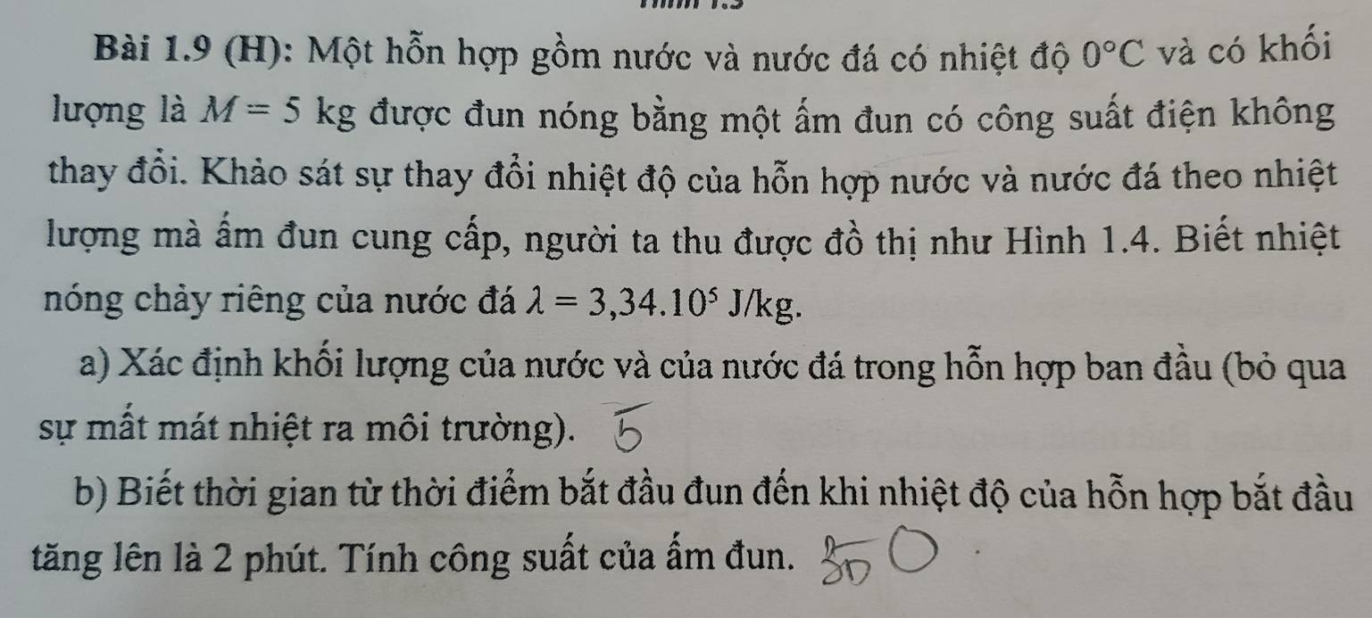 Một hỗn hợp gồm nước và nước đá có nhiệt độ 0°C và có khối 
lượng là M=5kg được đun nóng bằng một ấm đun có công suất điện không 
thay đổi. Khảo sát sự thay đổi nhiệt độ của hỗn hợp nước và nước đá theo nhiệt 
lượng mà ấm đun cung cấp, người ta thu được đồ thị như Hình 1.4. Biết nhiệt 
nóng chảy riêng của nước đá lambda =3,34.10^5J/kg. 
a) Xác định khối lượng của nước và của nước đá trong hỗn hợp ban đầu (bỏ qua 
sự mất mát nhiệt ra môi trường). 
b) Biết thời gian từ thời điểm bắt đầu đun đến khi nhiệt độ của hỗn hợp bắt đầu 
tăng lên là 2 phút. Tính công suất của ấm đun.