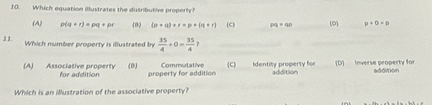 Which equation illustrates the distributive property?
(A) p(q+r)=pq+pr (8) (p+q)+r=p+(q+r) (C) pq=qp (D) p+0=p
11. Which number property is illustrated by  35/4 +0= 35/4  ?
(A) Associative property (B) Commutative (C) Identity property for addition (D) Inverse property for
for addition property for addition addition
Which is an illustration of the associative property?