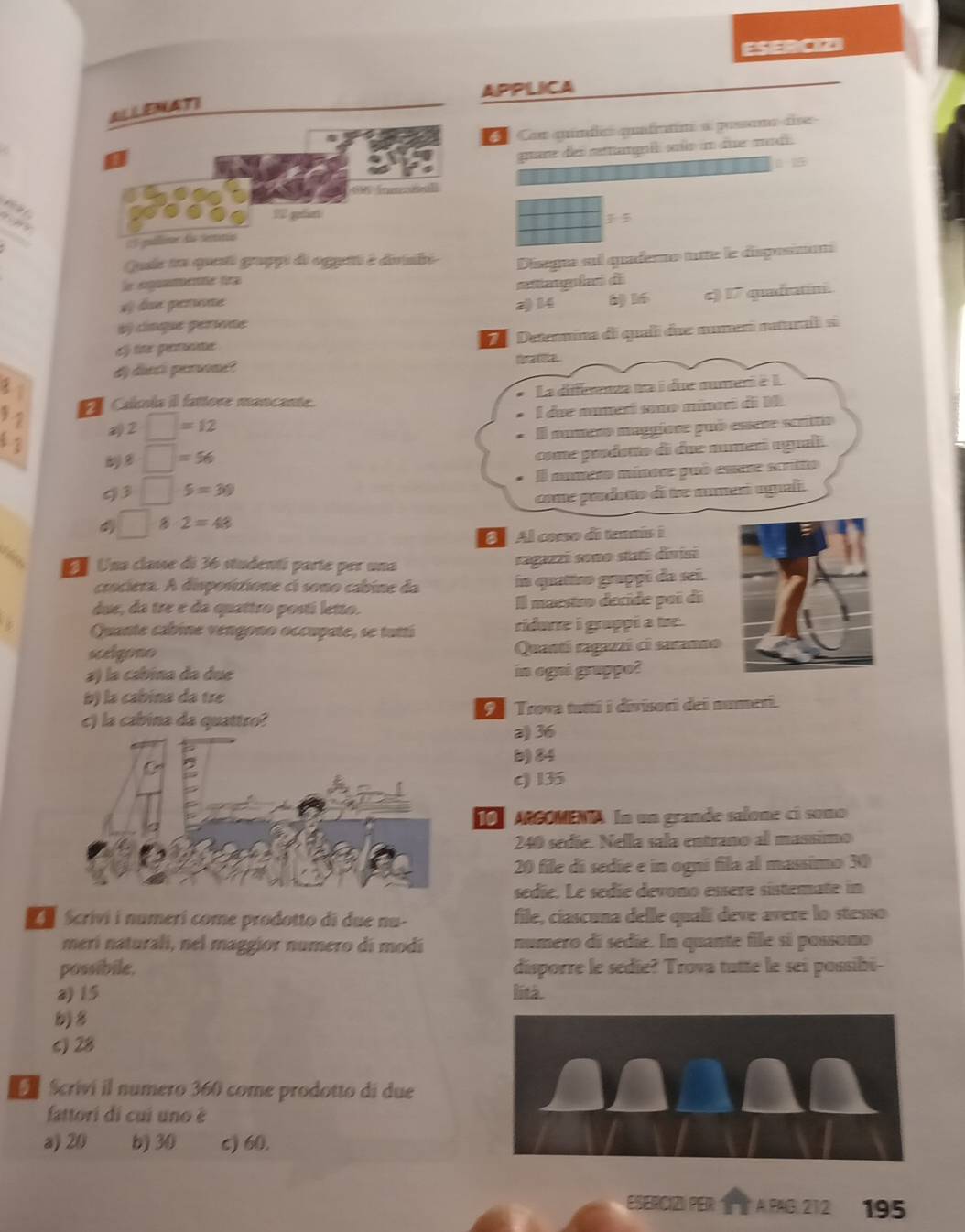 ESERCION
APPLICA
ELLENATI
C Con quíndic quafratim a possome dise
कर des satan sn in fue mu
5
SM [nenn]
n  
1 gést
1:1
2 pllinr 6o seno
Que tu quesé grappi de oggeté é divilé
le egumee fa Disegna sul quaderno tutte le disposinon
8 16 c) 17 quadratin.
af dse prree a) 14 atangló de
ày cínque perete
cf lite perone D   Detenmina di quali due nument nuturali si
fr at te
d) diect perone?
Calculs il fattore mancante. La differenza na i due nume à L
 2/3 
2· □ =12 l dae nmerí smo minari d i  M
El mumeno maggíora puó esse scríto
□ =56
come prodotto di due numeri aguali.
. overline  □ 5=30 El numero mínore puó eue scritto
come prodatto di tre numerí agual.
□ 8· 2=48
6  Al conso de tennís i
Vites  Una classe di 36 studentí parte per una
ragazzi sono stati divisi
crociera. A disposctione cí sono cábine da in quattro gruppí da sei
due, da tre e da quattro postí letto. Il maestro decide poi di
   
Quante cabine vengono occupate, se tuttí ridurre i grappi a tre .
scelgono Quantí ragazzi ci saranno
a) la cabína da due in ogni grappo?
b) la cabina da tre
c) la cabina da quattro? 9 Trova tuttí i divisori dei numeri.
a) 36
b) 84
c) 135
To ARGOMENA In un grande salone cí somo
240 sedie. Nella sala entrano al massimo
20 file di sedíe e in ogni fila al massimo 30
sedie. Le sédíe devono essère sístemate in
L Scrivi i numerí come prodotto di due nu- file, ciascuna delle qualí deve avere lo stesso
merí naturali, nel maggior numero di modi numero di sedie. In quante file si possono
possibile. disporre le sedie? Trova tutte le sei possibi
a) 15 Reà
b) 8
c) 28
Scriví il numero 360 come prodotto di due
fattori di cui uno é
a) 20 b) 30 c) 60.
ESERC1Z》 PER A PAG 212 195