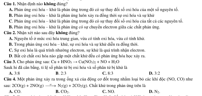 Nhận định nào không đúng?
A. Phản ứng oxi hóa - khử là phản ứng trong đó có sự thay đổi số oxi hóa của một số nguyên tố.
B. Phản ứng oxi hóa - khử là phản ứng luôn xảy ra đồng thời sự oxi hóa và sự khử
C. Phản ứng oxi hóa - khử là phản ứng trong đó có sự thay đổi số oxi hóa của tất cả các nguyên tố.
B. Phản ứng oxi hóa - khữ là phản ứng có sự chuyển electron giữa các chất phản ứng.
Câu 2. Nhận xét nào sau đây không đúng?
A. Nguyên tổ ở mức oxi hóa trung gian, vừa có tính oxi hóa, vừa có tính khử.
B. Trong phản ứng oxi hóa - khử, sự oxi hóa và sự khử diễn ra đồng thời.
C. Sự oxi hóa là quá trình nhường electron, sự khử là quá trình nhận electron.
D. Bất cứ chất oxi hóa nào gặp một chất khữ đều có phản ứng hóa học xảy ra.
Câu 3. Cho phản ứng sau: Cu+HNO_3to Cu(NO_3)_2+NO+H_2O
Sauk hi đã cân bằng, tỉ lệ số phân tử bị oxi hóa và số phân tử bị khử là
A. 3:8 B. 2:3 C. 8:3 D. 3:2
Câu 4. Một phản ứng xảy ra trong ống xả của động cơ đốt trong nhằm loại bỏ các khí độc (NO, CO) như
sau: 2CO(g)+2NO(g)to N_2(g)+2CO_2(g). Chất khử trong phản ứng trên là
A. CO. B. CO_2. C. NO. D. N_2.