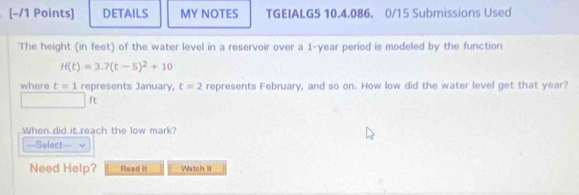 DETAILS MY NOTES TGEIALG5 10.4.086. 0/15 Submissions Used 
The height (in feet) of the water level in a reservoir over a 1-year period is modeled by the function
H(t)=3.7(t-5)^2+10
where t=1 represents January, t=2 represents February, and so on. How low did the water level get that year?
ft
When did it reach the low mark? 
=Select== 
Need Help? Read it Watch It