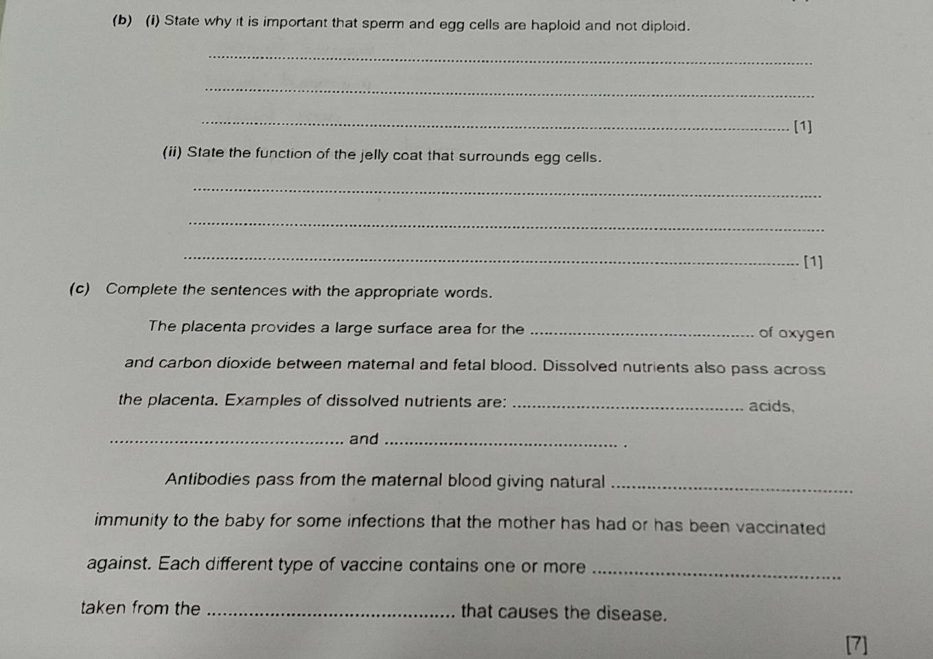 State why it is important that sperm and egg cells are haploid and not diploid. 
_ 
_ 
_ 
[1] 
(ii) State the function of the jelly coat that surrounds egg cells. 
_ 
_ 
_ 
[1] 
(c) Complete the sentences with the appropriate words. 
The placenta provides a large surface area for the _of oxygen 
and carbon dioxide between maternal and fetal blood. Dissolved nutrients also pass across 
the placenta. Examples of dissolved nutrients are: _acids, 
_and_ 
Antibodies pass from the maternal blood giving natural_ 
immunity to the baby for some infections that the mother has had or has been vaccinated 
against. Each different type of vaccine contains one or more_ 
taken from the _that causes the disease. 
[7]