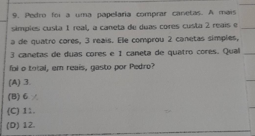 Pedro foi a uma papelaria comprar canetas. A mais
simples custa 1 real, à caneta de duas cores custa 2 reaís e
a de quatro cores, 3 reais. Ele comprou 2 canetas simples,
3 canetas de duas cores e 1 caneta de quatro cores. Qual
foi o total, em reais, gasto por Pedro?
(A) 3.
(B) 6∠
(C) 11.
(D) 12.