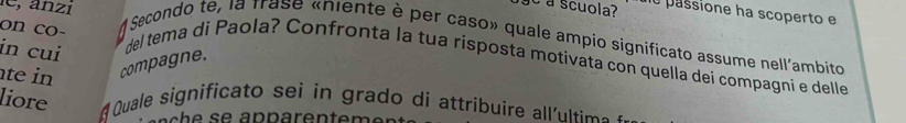 é a scuola? ne passione ha scoperto e 
A Secondo te, la frase «niente è per caso» quale ampio significato assume nell'ambito 
in cuí 
on co- del tema di Paola? Confronta la tua risposta motivata con quella dei compagni e delle 
te in compagne. 
liore 
# Quale significato sei in grado di attribuire all'ultim