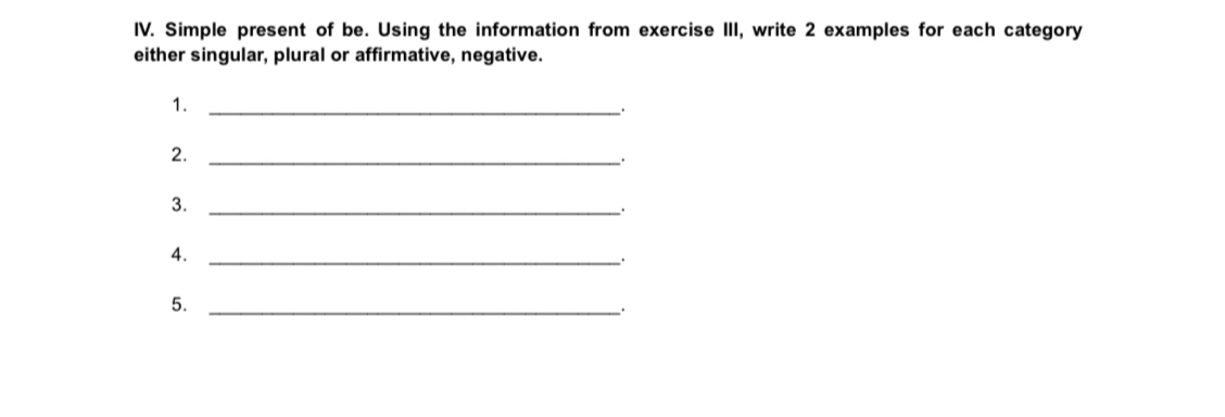 Simple present of be. Using the information from exercise III, write 2 examples for each category 
either singular, plural or affirmative, negative. 
1._ 
2._ 
3._ 
. 
4._ 
_. 
5._ 
.