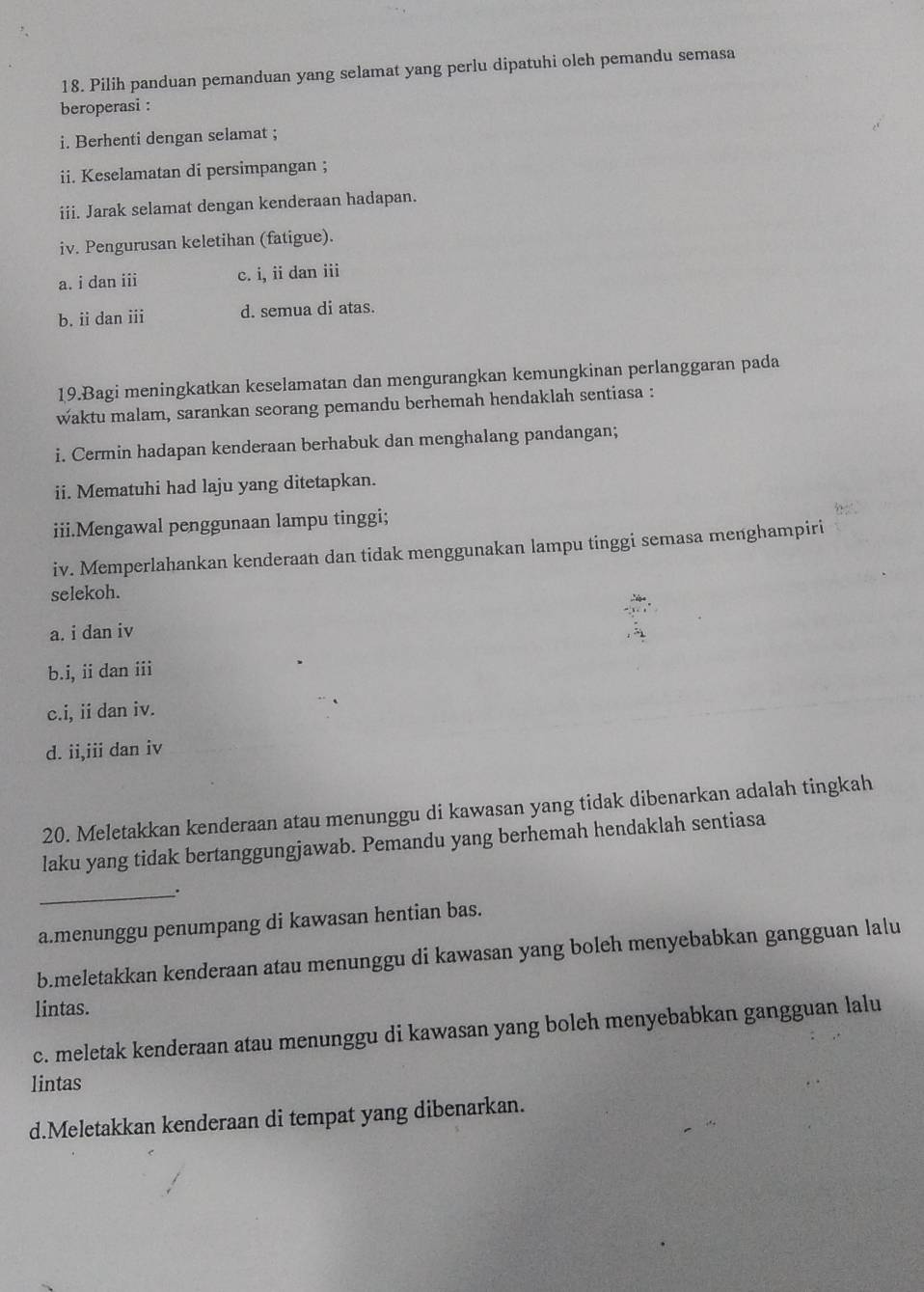 Pilih panduan pemanduan yang selamat yang perlu dipatuhi oleh pemandu semasa
beroperasi :
i. Berhenti dengan selamat ;
ii. Keselamatan di persimpangan ;
iii. Jarak selamat dengan kenderaan hadapan.
iv. Pengurusan keletihan (fatigue).
a. i dan iii c. i, ii dan iii
b. ii dan iii d. semua di atas.
19.Bagi meningkatkan keselamatan dan mengurangkan kemungkinan perlanggaran pada
waktu malam, sarankan seorang pemandu berhemah hendaklah sentiasa :
i. Cermin hadapan kenderaan berhabuk dan menghalang pandangan;
ii. Mematuhi had laju yang ditetapkan.
iii.Mengawal penggunaan lampu tinggi;
iv. Memperlahankan kenderaan dan tidak menggunakan lampu tinggi semasa menghampiri
selekoh.
a. i dan iv
b.i, ii dan iii
c.i, ii dan iv.
d. ii,iii dan iv
20. Meletakkan kenderaan atau menunggu di kawasan yang tidak dibenarkan adalah tingkah
laku yang tidak bertanggungjawab. Pemandu yang berhemah hendaklah sentiasa
_.
a.menunggu penumpang di kawasan hentian bas.
b.meletakkan kenderaan atau menunggu di kawasan yang boleh menyebabkan gangguan lalu
lintas.
c. meletak kenderaan atau menunggu di kawasan yang boleh menyebabkan gangguan lalu
lintas
d.Meletakkan kenderaan di tempat yang dibenarkan.