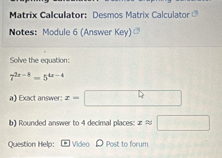 Matrix Calculator: Desmos Matrix Calculator 
Notes: Module 6 (Answer Key) 
Solve the equation:
7^(2x-8)=5^(4x-4)
a) Exact answer: x=□  1/2 
b) Rounded answer to 4 decimal places: xapprox □
Question Help: Video Post to forum