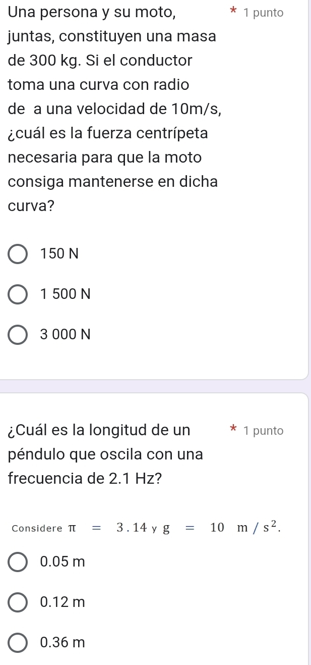 Una persona y su moto, 1 punto
juntas, constituyen una masa
de 300 kg. Si el conductor
toma una curva con radio
de a una velocidad de 10m/s,
¿cuál es la fuerza centrípeta
necesaria para que la moto
consiga mantenerse en dicha
curva?
150 N
1 500 N
3 000 N
¿Cuál es la longitud de un 1 punto
péndulo que oscila con una
frecuencia de 2.1 Hz?
Considere π =3.14 y g=10m/s^2.
0.05 m
0.12 m
0.36 m