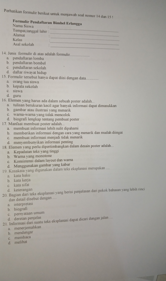 Perhatikan formulir berikut untuk menjawab soal nomor 14 dan 15 !
Formulir Pendaftaran Bimbel Erlangga
_
Nama Siswa
_
Tempat,tanggal lahir
Alamat
_
Kelas
_
_
Asal sekolah
14. Jenis formulir di atas adalah formulir_
a. pendaftaran lomba
b. pendaftaran bombel
c. pendaftaran sekolah
d. daftar riwayat hidup
15. Formulir tersebut hanya dapat diisi dengan data_
a. orang tua siswa
b. kepala sekolah
c. siswa
d guru
16. Elemen yang harus ada dalam sebuah poster adalah..
a. tulisan berukuran kecil agar banyak informasi dapat dimasukkan
b. gambar atau ilustrasi yang menarik
c. warna-warna yang tidak mencolok
d. biografi lengkap tentang pembuat poster
17. Manfaat membuat poster adalah...
a. membuat informasi lebih sulit dipahami
b. memberikan informasi dengan cara yang menarik dan mudah diingat
c. membuat informasi menjadi tidak menarik
d. menyembunyikan informasi penting
18. Elemen yang perlu dipertimbangkan dalam desain poster adalah...
a. Kepadatan teks yang tinggi
b. Warna yang monotone
c. Konsistensi dalam layout dan warna
d. Menggunakan gambar yang kabur
19. Kosakata yang digunakan dalam teks eksplanasi merupakan ....
a. kata baku
b. kata kerja
c. kata sifat
d. keterangan
20. Bagian dari teks eksplanasi yang berisi penjelasan dari pokok bahasan yang lebih rinci
dan detail disebut dengan ...
a interpretasi
b. biografi
c. pernyataan umum
d. deretan penjelas
21. Informasi dari suatu teks eksplanasi dapat dicari dengan jalan ....
a menerjemahkan
b mendengar
c. membaca
d. melihat