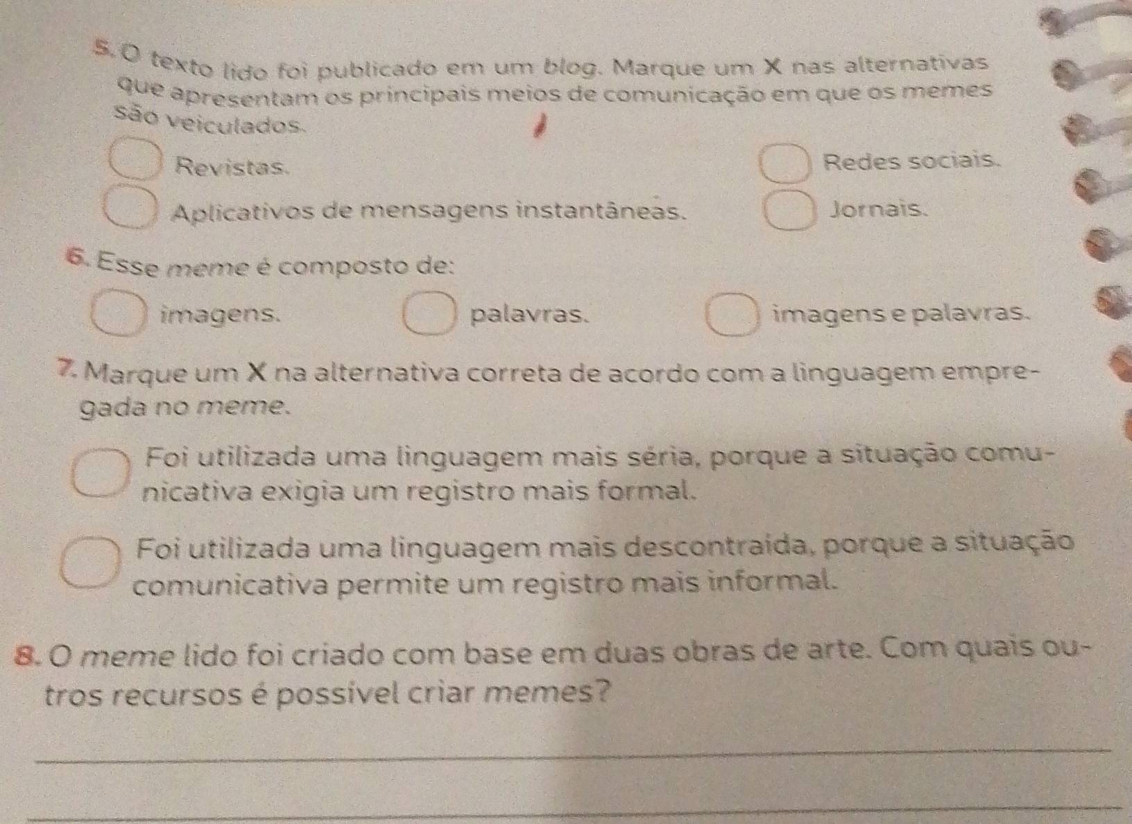 texto lido foi publicado em um blog. Marque um X nas alternativas
que apresentam os principais meios de comunicação em que os memes
são veiculados
Revistas. Redes sociais.
Aplicativos de mensagens instantâneas. Jornais.
6. Esse meme é composto de:
imagens. palavras. imagens e palavras.
7. Marque um X na alternativa correta de acordo com a linguagem empre-
gada no meme.
Foi utilizada uma linguagem mais séria, porque a situação comu-
nicativa exigia um registro mais formal.
Foi utilizada uma linguagem mais descontraída, porque a situação
comunicativa permite um registro mais informal.
8. O meme lido foi criado com base em duas obras de arte. Com quais ou-
tros recursos é possível criar memes?
_
_