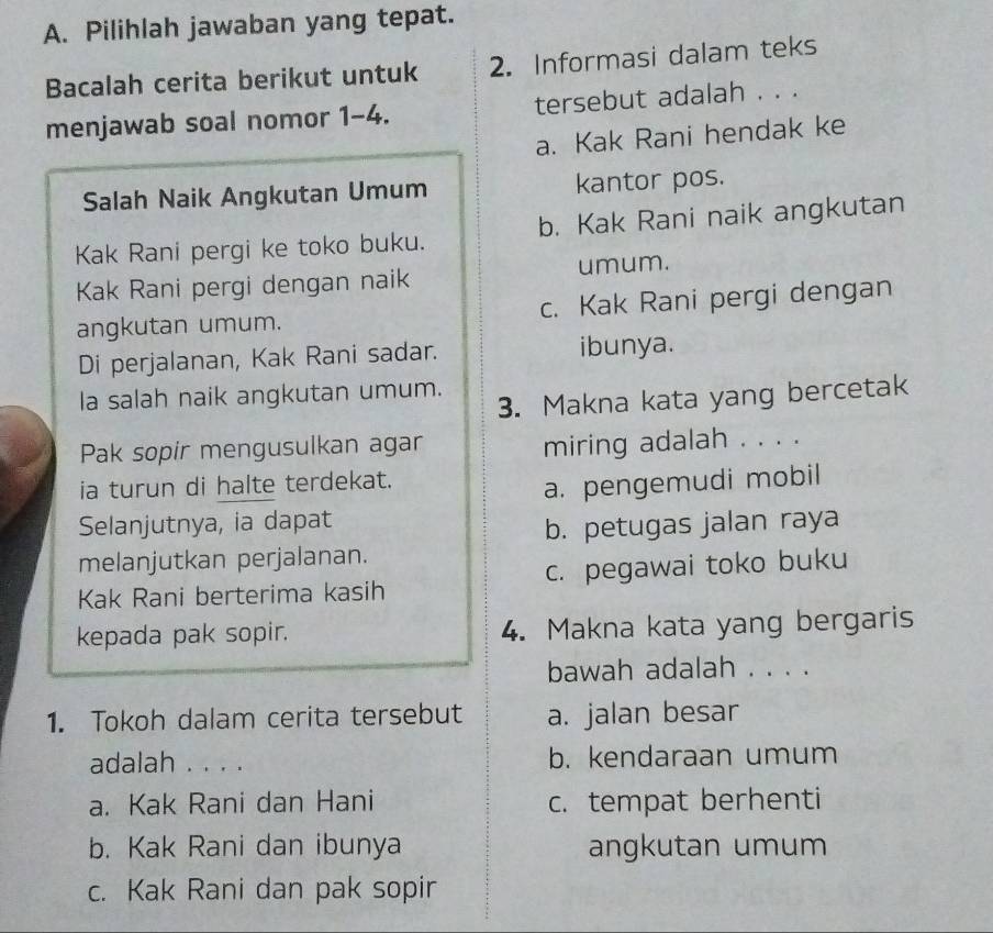 Pilihlah jawaban yang tepat.
Bacalah cerita berikut untuk 2. Informasi dalam teks
menjawab soal nomor 1-4. tersebut adalah . . .
a. Kak Rani hendak ke
Salah Naik Angkutan Umum kantor pos.
Kak Rani pergi ke toko buku. b. Kak Rani naik angkutan
Kak Rani pergi dengan naik umum.
angkutan umum. c. Kak Rani pergi dengan
Di perjalanan, Kak Rani sadar. ibunya.
la salah naik angkutan umum.
3. Makna kata yang bercetak
Pak sopir mengusulkan agar
miring adalah . . . .
ia turun di halte terdekat.
a. pengemudi mobil
Selanjutnya, ia dapat
b. petugas jalan raya
melanjutkan perjalanan.
Kak Rani berterima kasih c. pegawai toko buku
kepada pak sopir. 4. Makna kata yang bergaris
bawah adalah . . . .
1. Tokoh dalam cerita tersebut a. jalan besar
adalah . . . . b. kendaraan umum
a. Kak Rani dan Hani c. tempat berhenti
b. Kak Rani dan ibunya angkutan umum
c. Kak Rani dan pak sopir