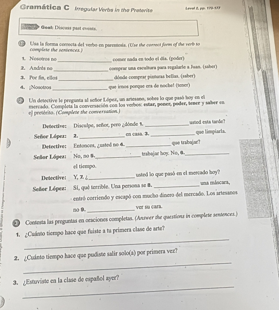 Gramática C Irregular Verbs in the Preterite Level 2, pp. 173-177
M e Goal: Discuss past events.
Usa la forma correcta del verbo en parentesis. (Use the correct form of the verb to
complete the sentences.)
1. Nosotros no _comer nada en todo el día. (poder)
2. Andrés no _comprar una escultura para regalarle a Juan. (saber)
3. Por fin, ellos_ dónde comprar pinturas bellas. (saber)
4. ¡Nosotros _que irnos porque era de noche! (tener)
2 Un detective le pregunta al señor López, un artesano, sobre lo que pasó hoy en el
mercado. Completa la conversación con los verbos: estar, poner, poder, tener y saber en
e! pretérito. (Complete the conversation.)
Detective: Disculpe, señor, pero ¿dónde 1. _usted esta tarde?
Señor López: 2. _en casa. 3. _que limpiarla.
Detective: Entonces, ¿usted no 4. _que trabajar?
Señor López: No, no 5._ trabajar hoy. No, 6._
el tiempo.
Detective: Y, 7. ¿_ usted lo que pasó en el mercado hoy?
Señor López: Sí, qué terrible. Una persona se 8. _una máscara,
entró corriendo y escapó con mucho dinero del mercado. Los artesanos
5 _ver su cara.
no 9.
④ Contesta las preguntas en oraciones completas. (Answer the questions in complete sentences.)
_
1. ¿Cuánto tiempo hace que fuiste a tu primera clase de arte?
_
2. ¿Cuánto tiempo hace que pudiste salir solo(a) por primera vez?
_
3. Estuviste en la clase de español ayer?