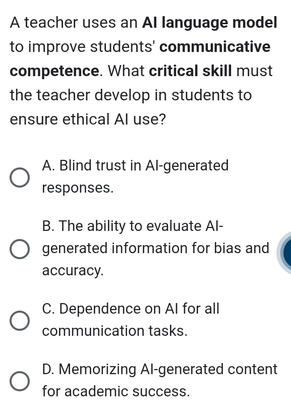 A teacher uses an AI language model
to improve students' communicative
competence. What critical skill must
the teacher develop in students to
ensure ethical Al use?
A. Blind trust in Al-generated
responses.
B. The ability to evaluate Al-
generated information for bias and
accuracy.
C. Dependence on Al for all
communication tasks.
D. Memorizing Al-generated content
for academic success.