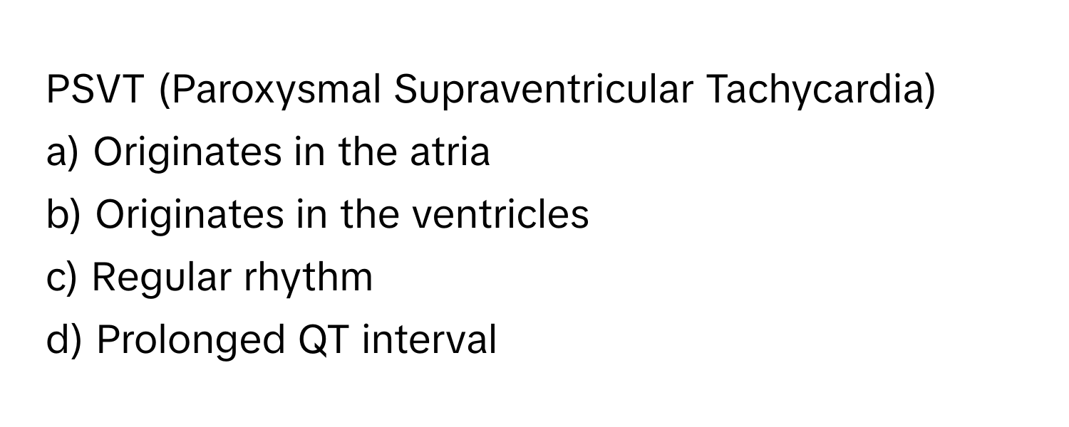 PSVT (Paroxysmal Supraventricular Tachycardia)

a) Originates in the atria 
b) Originates in the ventricles 
c) Regular rhythm 
d) Prolonged QT interval