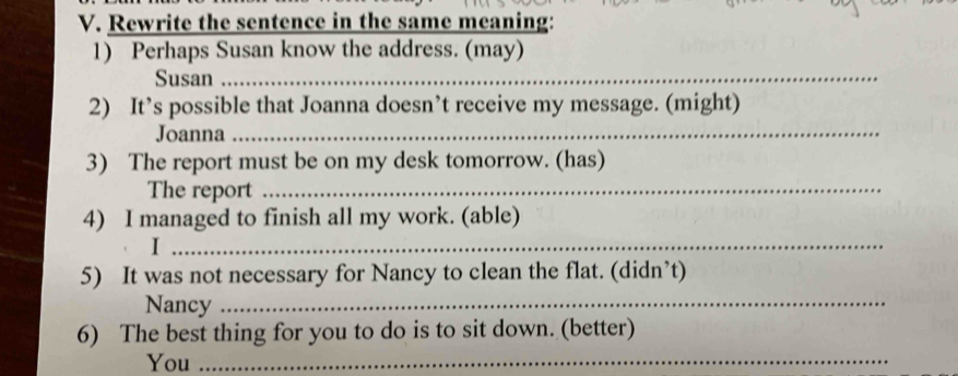 Rewrite the sentence in the same meaning: 
1) Perhaps Susan know the address. (may) 
Susan_ 
2) It’s possible that Joanna doesn’t receive my message. (might) 
Joanna_ 
3) The report must be on my desk tomorrow. (has) 
The report_ 
4) I managed to finish all my work. (able) 
_I 
5) It was not necessary for Nancy to clean the flat. (didn’t) 
Nancy_ 
6) The best thing for you to do is to sit down. (better) 
You_