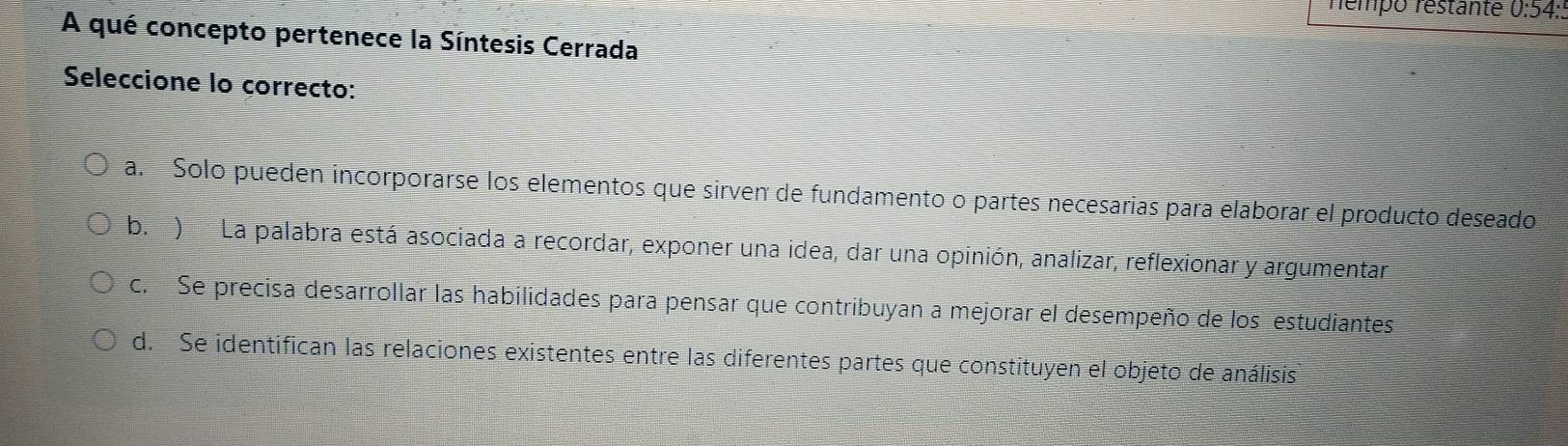 némpo réstante 0:54:.
A qué concepto pertenece la Síntesis Cerrada
Seleccione lo correcto:
a. Solo pueden incorporarse los elementos que sirven de fundamento o partes necesarias para elaborar el producto deseado
b.) La palabra está asociada a recordar, exponer una idea, dar una opinión, analizar, reflexionar y argumentar
c. Se precisa desarrollar las habilidades para pensar que contribuyan a mejorar el desempeño de los estudiantes
d. Se identifican las relaciones existentes entre las diferentes partes que constituyen el objeto de análisis