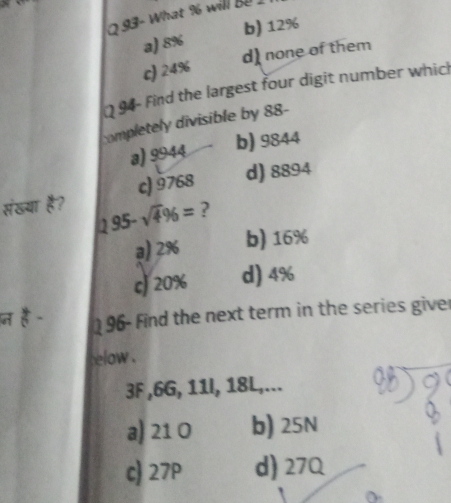 093- What % wil B
a) 8% b) 12%
c) 24% d) none of them
94- Find the largest four digit number which
completely divisible by 88 -
a) 9944 b) 9844
संखया है? c) 9768 d) 8894
195-sqrt(4)96= ?
a) 2% b) 16%
cJ 20% d) 4%
196- Find the next term in the series giver
elow .
3F , 6G, 11I, 18L,...
a) 21 0 b) 25N
c) 27P d) 27Q