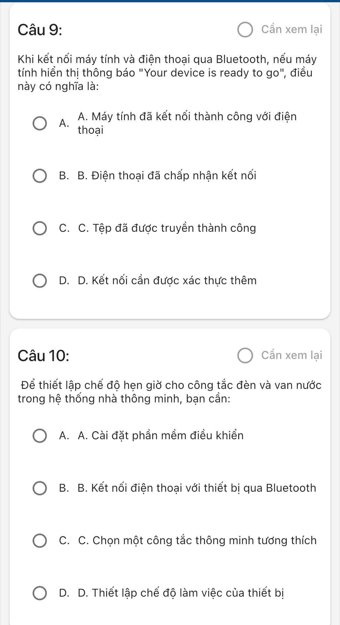 Cần xem lại
Khi kết nối máy tính và điện thoại qua Bluetooth, nếu máy
tính hiển thị thông báo "Your device is ready to go", điều
này có nghĩa là:
A. A. Máy tính đã kết nối thành công với điện
thoại
B. B. Điện thoại đã chấp nhận kết nối
C. C. Tệp đã được truyền thành công
D. D. Kết nối cần được xác thực thêm
Câu 10: Cần xem lại
Để thiết lập chế độ hẹn giờ cho công tắc đèn và van nước
trong hệ thống nhà thông minh, bạn cần:
A. A. Cài đặt phần mềm điều khiển
B. B. Kết nối điện thoại với thiết bị qua Bluetooth
C. C. Chọn một công tắc thông minh tương thích
D. D. Thiết lập chế độ làm việc của thiết bị