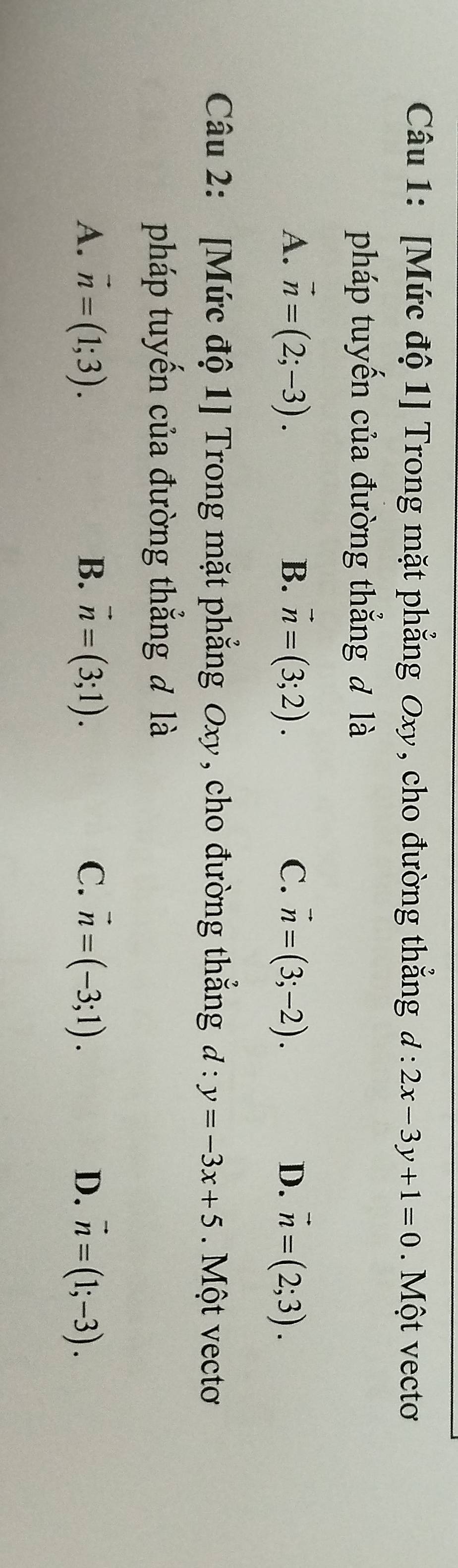 [Mức độ 1] Trong mặt phẳng Oxy, cho đường thẳng d:2x-3y+1=0. Một vectơ
pháp tuyến của đường thẳng đ là
A. vector n=(2;-3). B. vector n=(3;2). C. vector n=(3;-2). D. vector n=(2;3). 
Câu 2: [Mức độ 1] Trong mặt phẳng Oxy, cho đường thắng d:y=-3x+5. Một vectơ
pháp tuyến của đường thắng đ là
A. vector n=(1;3). B. vector n=(3;1). C. vector n=(-3;1). D. vector n=(1;-3).