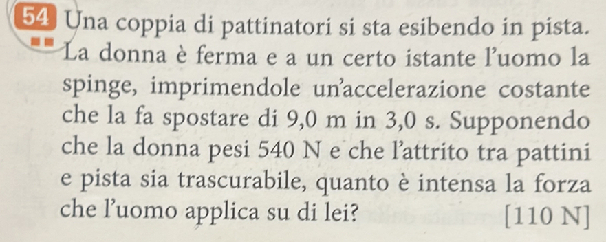 Una coppia di pattinatori si sta esibendo in pista. 
La donna è ferma e a un certo istante luomo la 
spinge, imprimendole unaccelerazione costante 
che la fa spostare di 9,0 m in 3,0 s. Supponendo 
che la donna pesi 540 N e che l’attrito tra pattini 
e pista sia trascurabile, quanto è intensa la forza 
che l’uomo applica su di lei? [110 N]