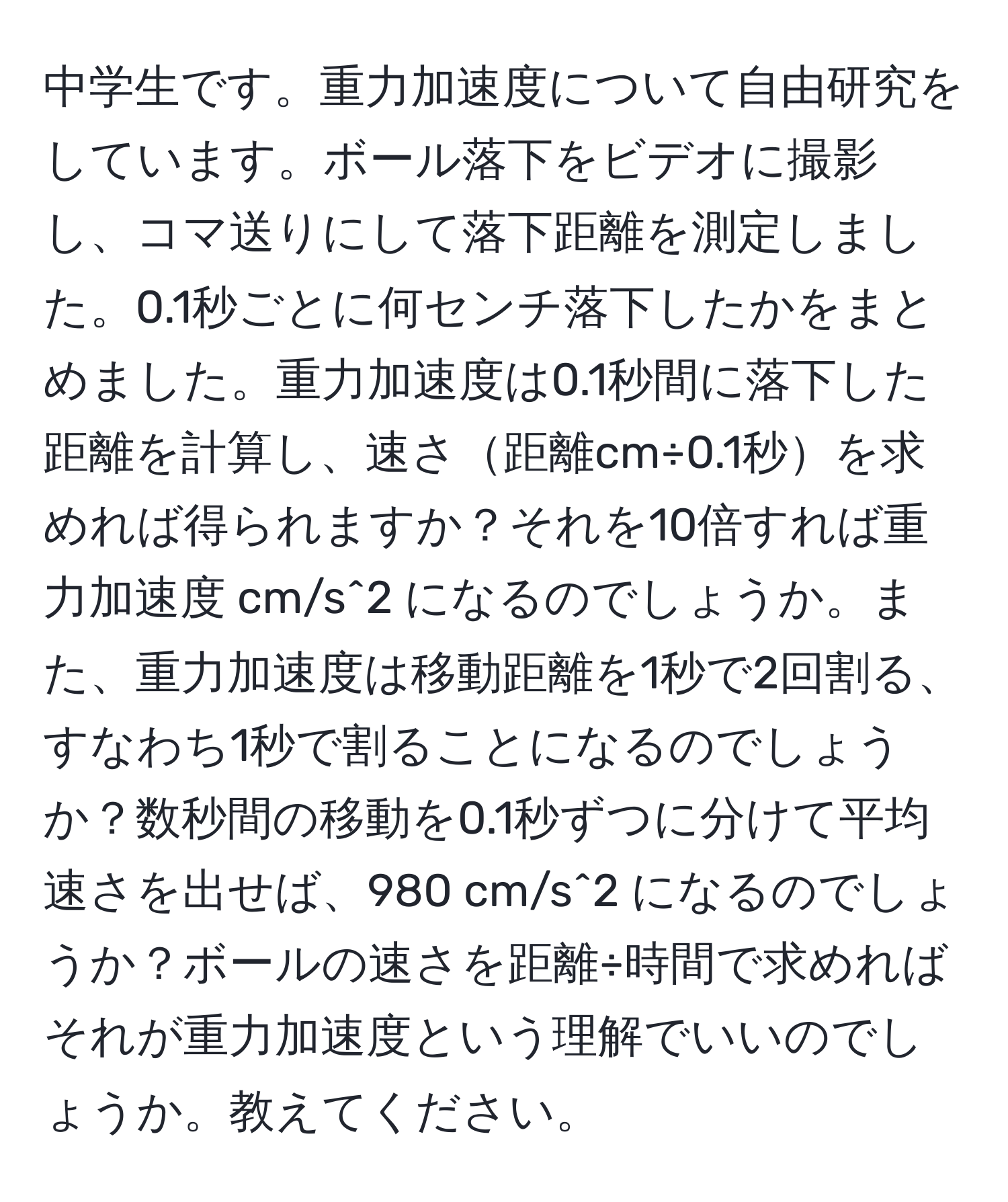 中学生です。重力加速度について自由研究をしています。ボール落下をビデオに撮影し、コマ送りにして落下距離を測定しました。0.1秒ごとに何センチ落下したかをまとめました。重力加速度は0.1秒間に落下した距離を計算し、速さ距離cm÷0.1秒を求めれば得られますか？それを10倍すれば重力加速度 cm/s^2 になるのでしょうか。また、重力加速度は移動距離を1秒で2回割る、すなわち1秒で割ることになるのでしょうか？数秒間の移動を0.1秒ずつに分けて平均速さを出せば、980 cm/s^2 になるのでしょうか？ボールの速さを距離÷時間で求めればそれが重力加速度という理解でいいのでしょうか。教えてください。