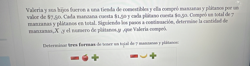 Valeria y sus hijos fueron a una tienda de comestibles y ella compró manzanas y plátanos por un 
valor de $7,50. Cada manzana cuesta $1,50 y cada plátano cuesta $0,50. Compró un total de 7
manzanas y plátanos en total. Siguiendo los pasos a continuación, determine la cantidad de 
manzanas, X , y el numero de plátanos, y ,que Valeria compró. 
Determinar tres formas de tener un total de 7 manzanas y plátanos: