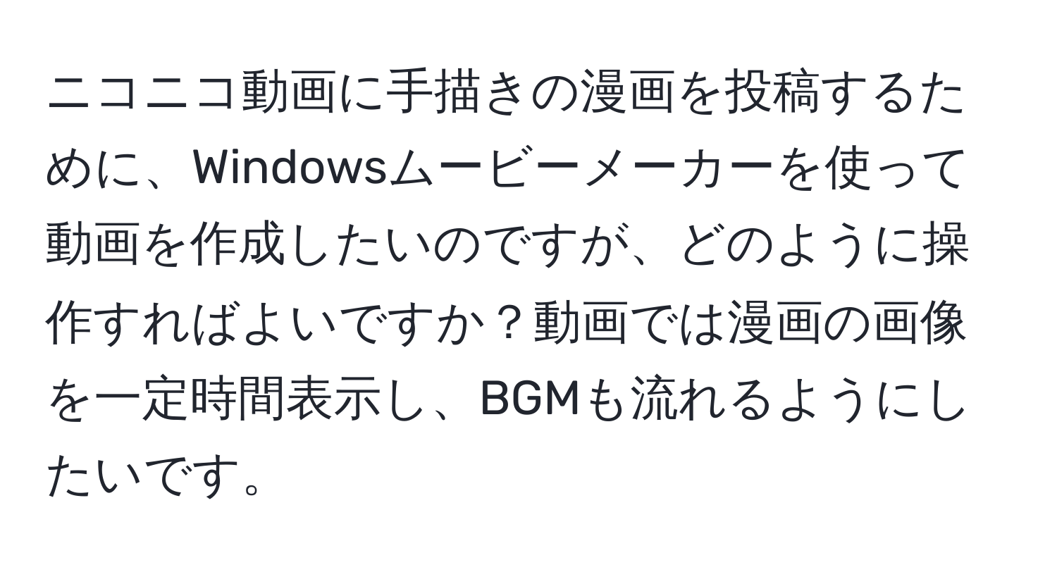 ニコニコ動画に手描きの漫画を投稿するために、Windowsムービーメーカーを使って動画を作成したいのですが、どのように操作すればよいですか？動画では漫画の画像を一定時間表示し、BGMも流れるようにしたいです。