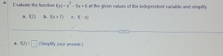 Evaluate the function f(x)=x^2-6x+6 at the given values of the independent variable and simplify 
a. f(2) b. f(x+7) 0. f(-x)
a. f(2)=□ (Simplify your answer)