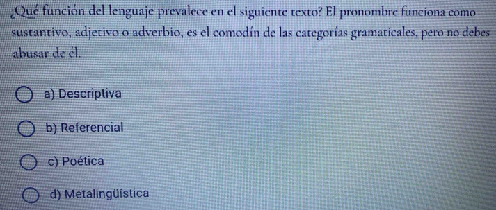 ¿Qué función del lenguaje prevalece en el siguiente texto? El pronombre funciona como
sustantivo, adjetivo o adverbio, es el comodín de las categorías gramaticales, pero no debes
abusar de él.
a) Descriptiva
b) Referencial
c) Poética
d) Metalingüística