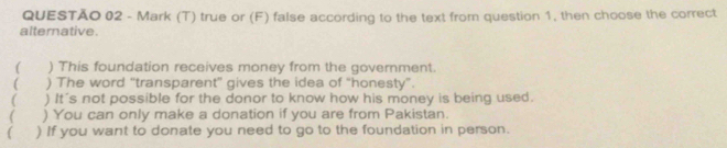 true or (F) false according to the text from question 1, then choose the correct
alternative.
( ) This foundation receives money from the government.
) The word “transparent” gives the idea of “honesty”.
( ) It's not possible for the donor to know how his money is being used.
 ) You can only make a donation if you are from Pakistan.
( ) If you want to donate you need to go to the foundation in person.