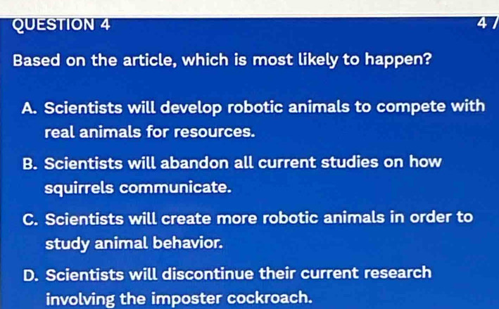 Based on the article, which is most likely to happen?
A. Scientists will develop robotic animals to compete with
real animals for resources.
B. Scientists will abandon all current studies on how
squirrels communicate.
C. Scientists will create more robotic animals in order to
study animal behavior.
D. Scientists will discontinue their current research
involving the imposter cockroach.